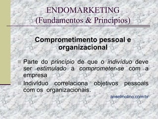 ENDOMARKETING
(Fundamentos & Princípios)
Comprometimento pessoal e
organizacional
 Parte do princípio de que o indivíduo deve

ser estimulado a comprometer-se com a
empresa
 Indivíduo correlaciona objetivos pessoais
com os organizacionais.
anselmolino.com.br

 