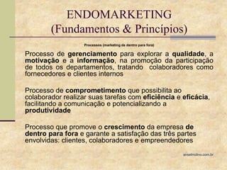 ENDOMARKETING
(Fundamentos & Princípios)
Processos (marketing de dentro para fora)

Processo de gerenciamento para explorar a qualidade, a
motivação e a informação, na promoção da participação
de todos os departamentos, tratando colaboradores como
fornecedores e clientes internos
Processo de comprometimento que possibilita ao
colaborador realizar suas tarefas com eficiência e eficácia,
facilitando a comunicação e potencializando a
produtividade
Processo que promove o crescimento da empresa de
dentro para fora e garante a satisfação das três partes
envolvidas: clientes, colaboradores e empreendedores
anselmolino.com.br

 