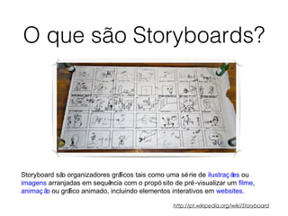 O que são Storyboards?
Storyboard são organizadores gráficos tais como uma série de ilustraç ões ou
imagens arranjadas em sequência com o propó sito de pré-visualizar um filme,
animaç ão ou gráfico animado, incluindo elementos interativos em websites.
http://pt.wikipedia.org/wiki/Storyboard
 