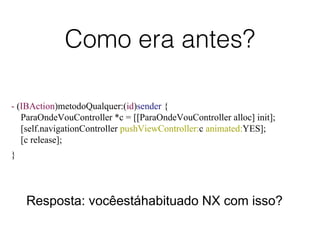 Como era antes?
- (IBAction)metodoQualquer:(id)sender {
ParaOndeVouController *c = [[ParaOndeVouController alloc] init];
[self.navigationController pushViewController:c animated:YES];
[c release];
}
Resposta: vocêestáhabituado NX com isso?
 