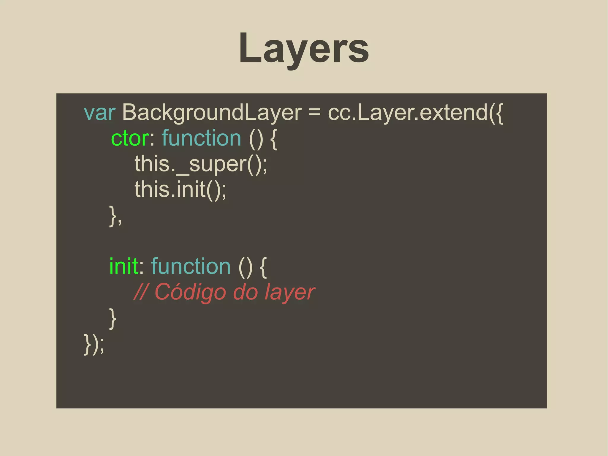 Layers
var BackgroundLayer = cc.Layer.extend({
ctor: function () {
this._super();
this.init();
},
init: function () {
// Código do layer
}
});
 