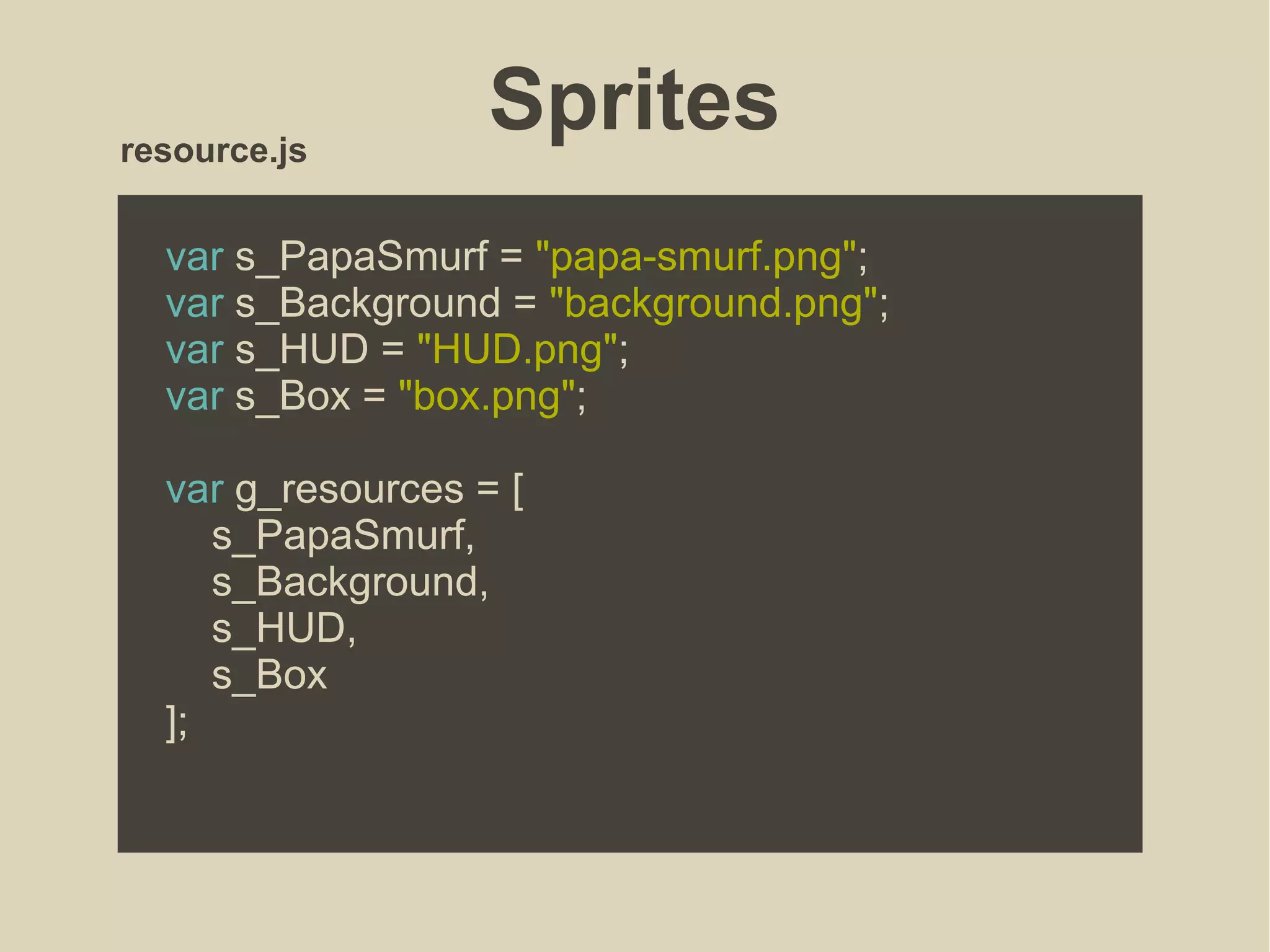 Sprites
var s_PapaSmurf = "papa-smurf.png";
var s_Background = "background.png";
var s_HUD = "HUD.png";
var s_Box = "box.png";
var g_resources = [
s_PapaSmurf,
s_Background,
s_HUD,
s_Box
];
resource.js
 