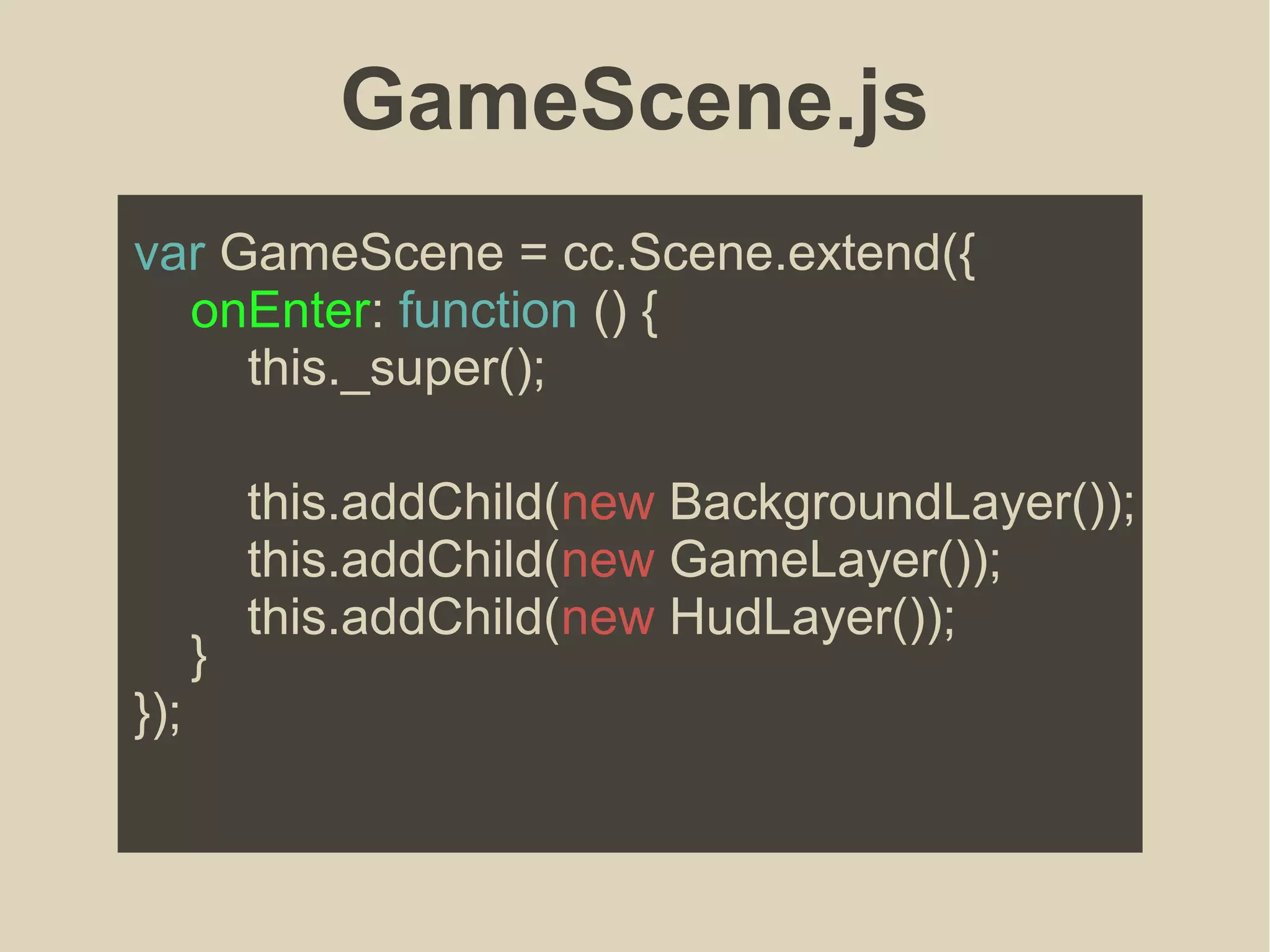 GameScene.js
var GameScene = cc.Scene.extend({
onEnter: function () {
this._super();
}
});
this.addChild(new BackgroundLayer());
this.addChild(new GameLayer());
this.addChild(new HudLayer());
 