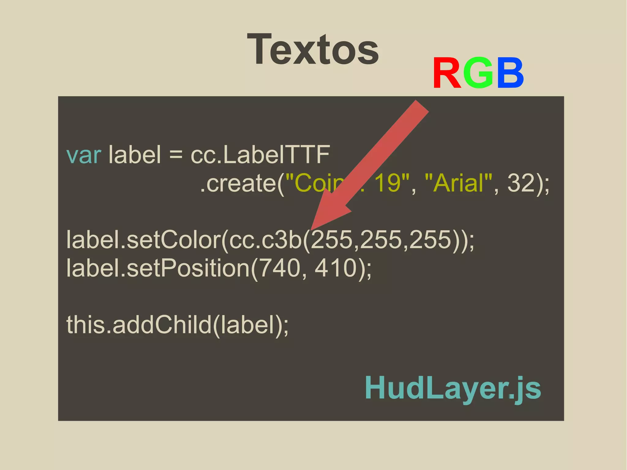 Textos
var label = cc.LabelTTF
.create("Coins: 19", "Arial", 32);
label.setColor(cc.c3b(255,255,255));
label.setPosition(740, 410);
this.addChild(label);
RGB
HudLayer.js
 