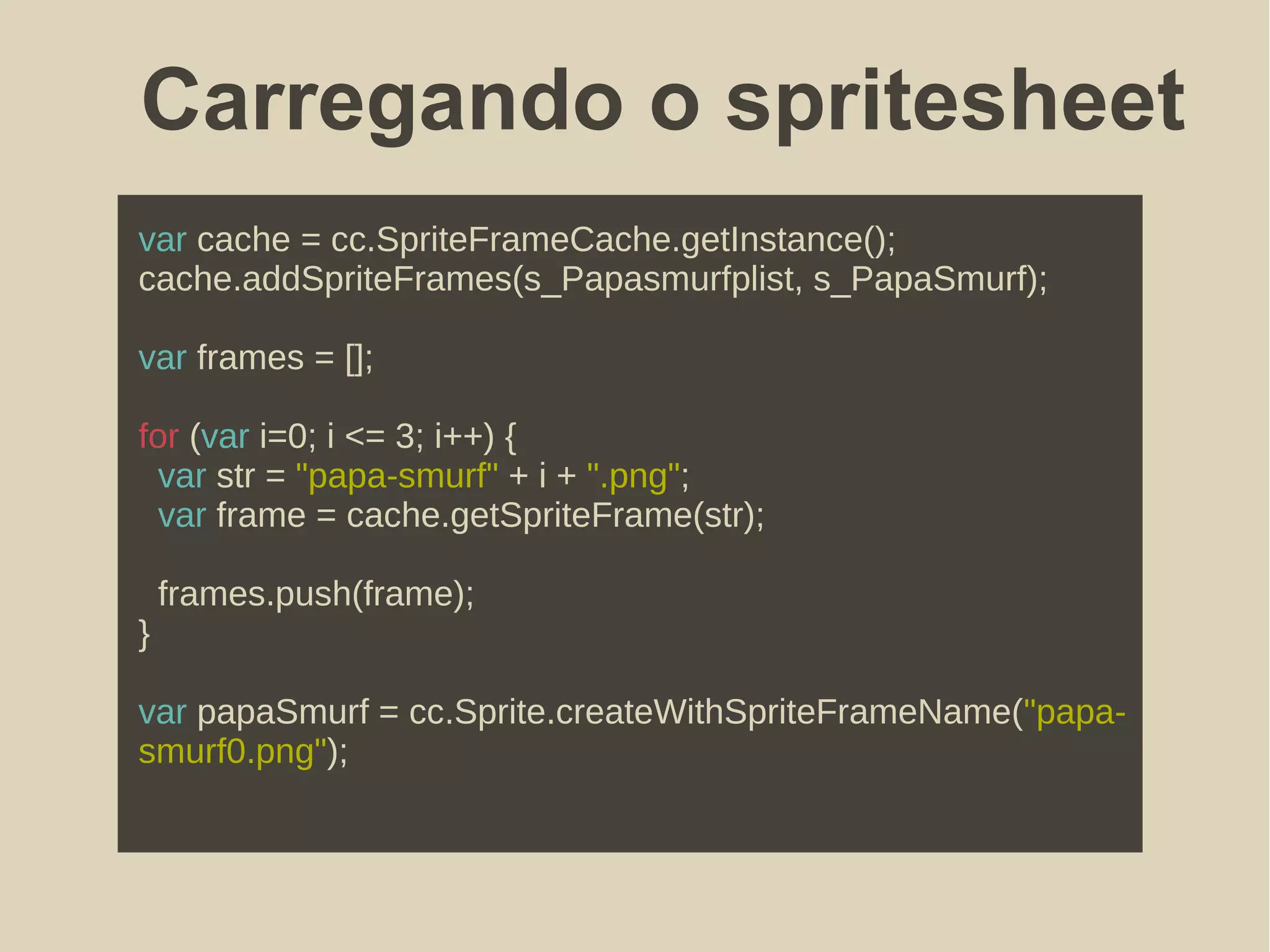 Carregando o spritesheet
var cache = cc.SpriteFrameCache.getInstance();
cache.addSpriteFrames(s_Papasmurfplist, s_PapaSmurf);
var frames = [];
for (var i=0; i <= 3; i++) {
var str = "papa-smurf" + i + ".png";
var frame = cache.getSpriteFrame(str);
frames.push(frame);
}
var papaSmurf = cc.Sprite.createWithSpriteFrameName("papa-
smurf0.png");
 