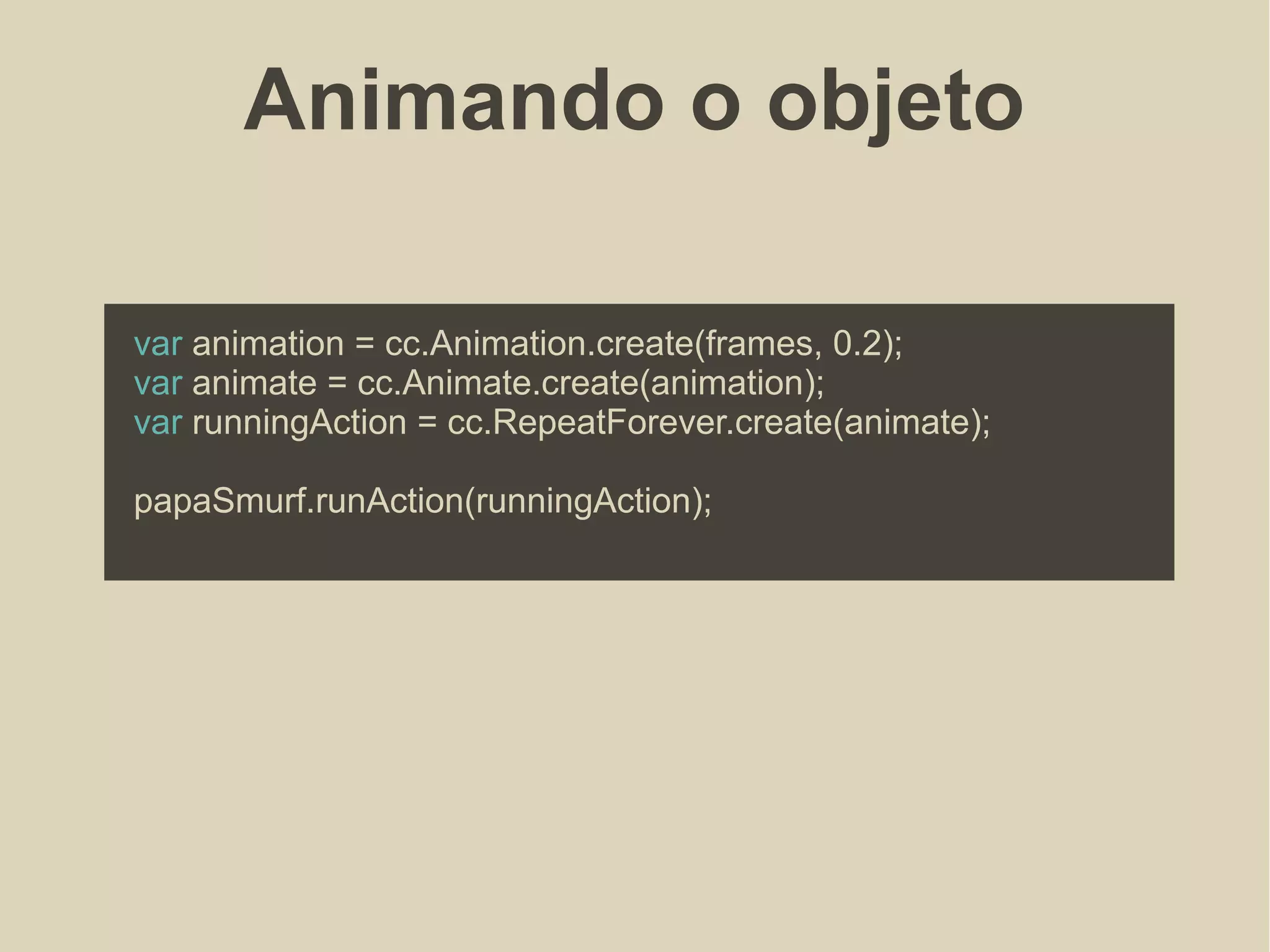 Animando o objeto
var animation = cc.Animation.create(frames, 0.2);
var animate = cc.Animate.create(animation);
var runningAction = cc.RepeatForever.create(animate);
papaSmurf.runAction(runningAction);
 