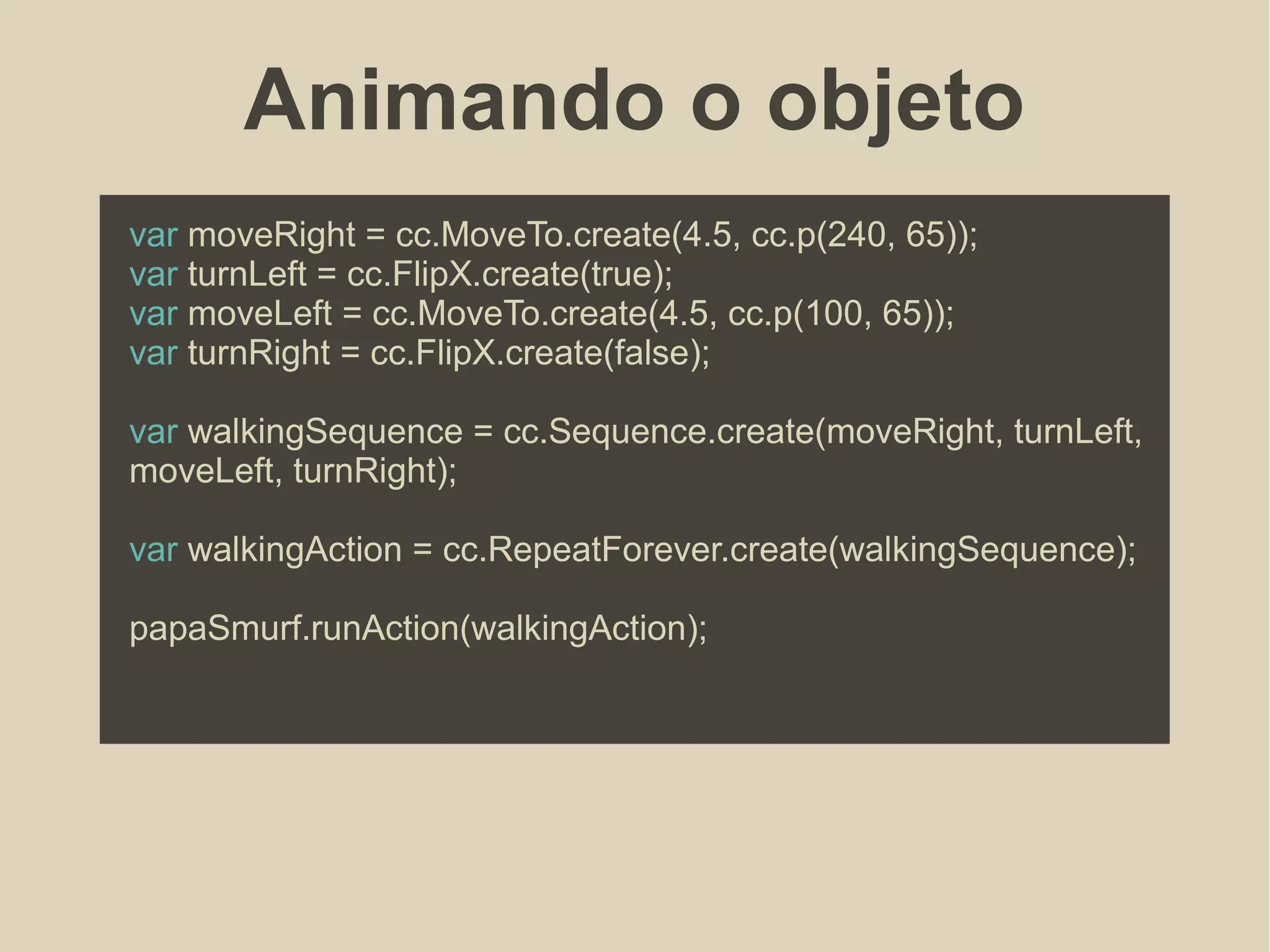 Animando o objeto
var moveRight = cc.MoveTo.create(4.5, cc.p(240, 65));
var turnLeft = cc.FlipX.create(true);
var moveLeft = cc.MoveTo.create(4.5, cc.p(100, 65));
var turnRight = cc.FlipX.create(false);
var walkingSequence = cc.Sequence.create(moveRight, turnLeft,
moveLeft, turnRight);
var walkingAction = cc.RepeatForever.create(walkingSequence);
papaSmurf.runAction(walkingAction);
 