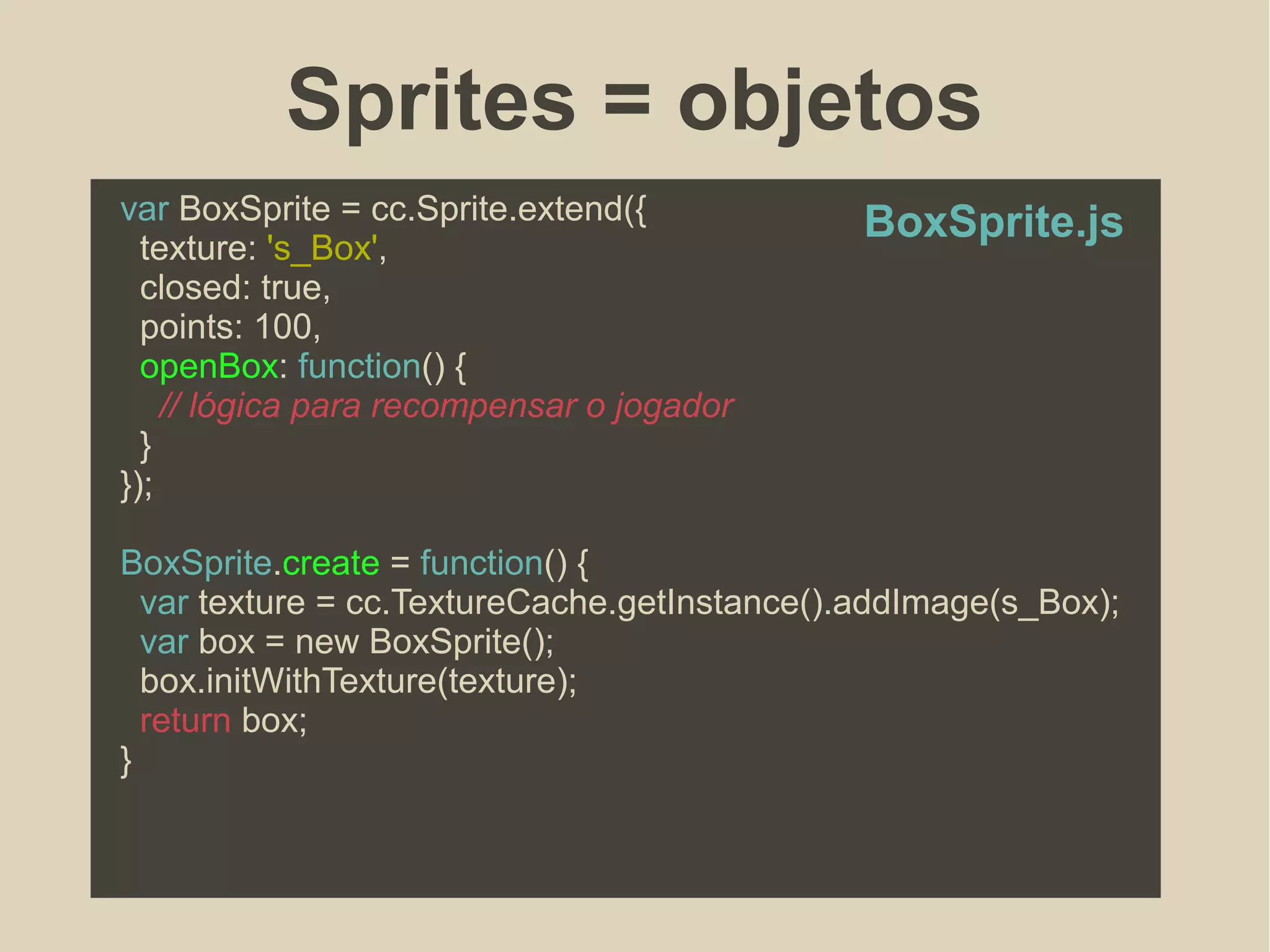 Sprites = objetos
var BoxSprite = cc.Sprite.extend({
texture: 's_Box',
closed: true,
points: 100,
openBox: function() {
// lógica para recompensar o jogador
}
});
BoxSprite.create = function() {
var texture = cc.TextureCache.getInstance().addImage(s_Box);
var box = new BoxSprite();
box.initWithTexture(texture);
return box;
}
BoxSprite.js
 
