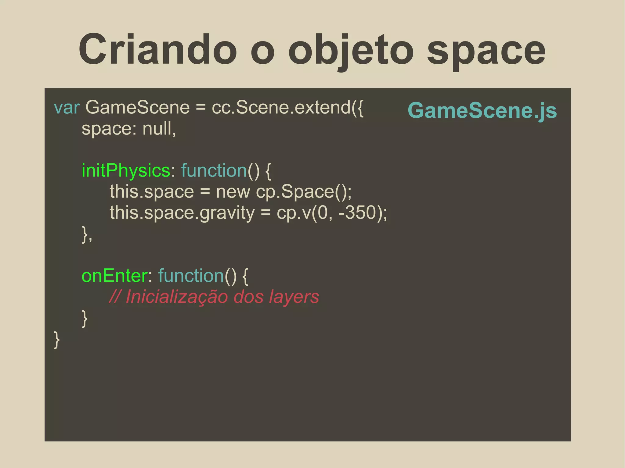 Criando o objeto space
var GameScene = cc.Scene.extend({
space: null,
initPhysics: function() {
this.space = new cp.Space();
this.space.gravity = cp.v(0, -350);
},
onEnter: function() {
// Inicialização dos layers
}
}
GameScene.js
 