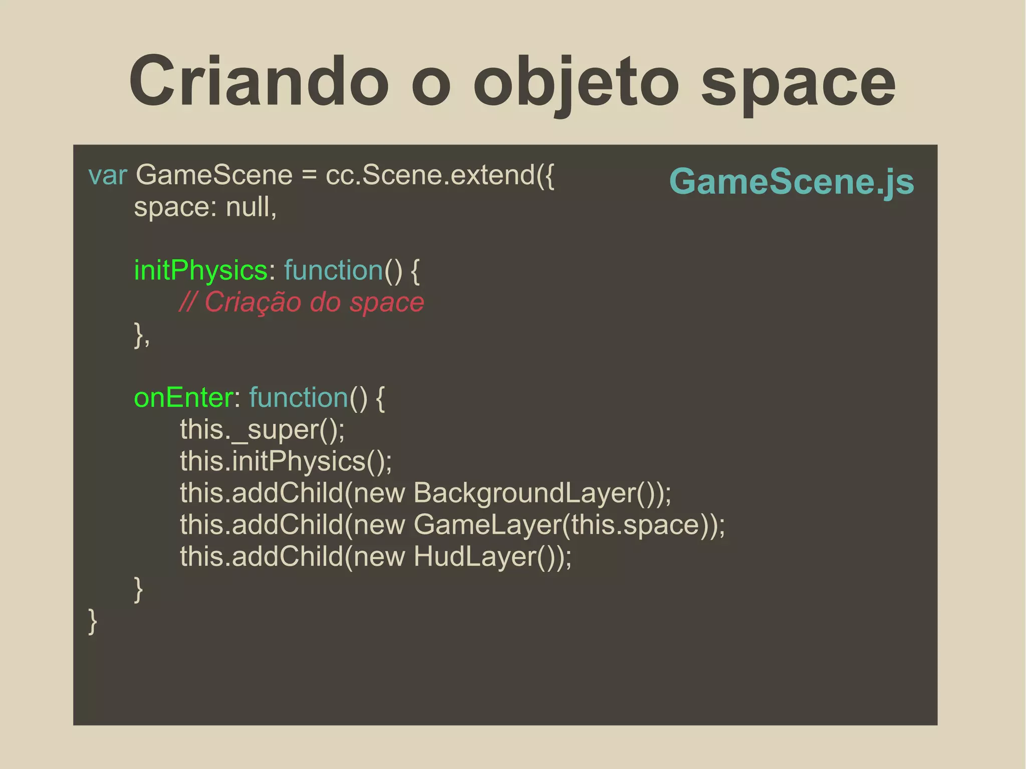 Criando o objeto space
var GameScene = cc.Scene.extend({
space: null,
initPhysics: function() {
// Criação do space
},
onEnter: function() {
this._super();
this.initPhysics();
this.addChild(new BackgroundLayer());
this.addChild(new GameLayer(this.space));
this.addChild(new HudLayer());
}
}
GameScene.js
 