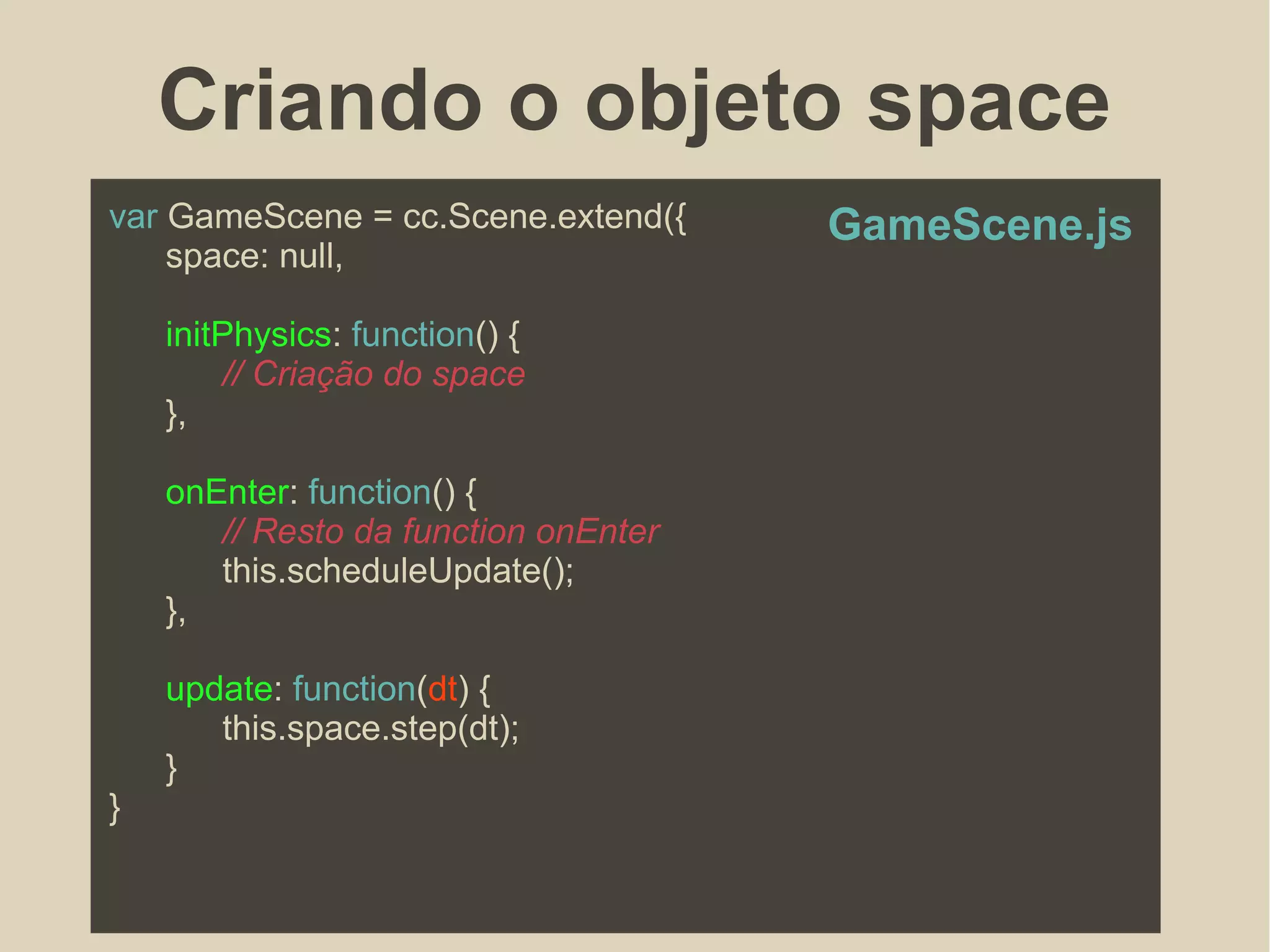 Criando o objeto space
var GameScene = cc.Scene.extend({
space: null,
initPhysics: function() {
// Criação do space
},
onEnter: function() {
// Resto da function onEnter
this.scheduleUpdate();
},
update: function(dt) {
this.space.step(dt);
}
}
GameScene.js
 