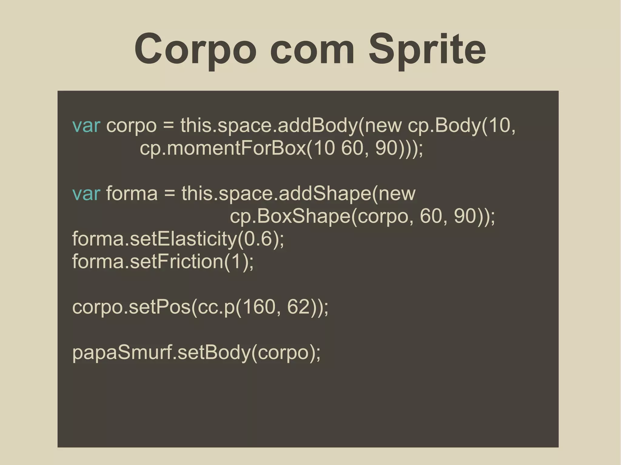 Corpo com Sprite
var corpo = this.space.addBody(new cp.Body(10,
cp.momentForBox(10 60, 90)));
var forma = this.space.addShape(new
cp.BoxShape(corpo, 60, 90));
forma.setElasticity(0.6);
forma.setFriction(1);
corpo.setPos(cc.p(160, 62));
papaSmurf.setBody(corpo);
 