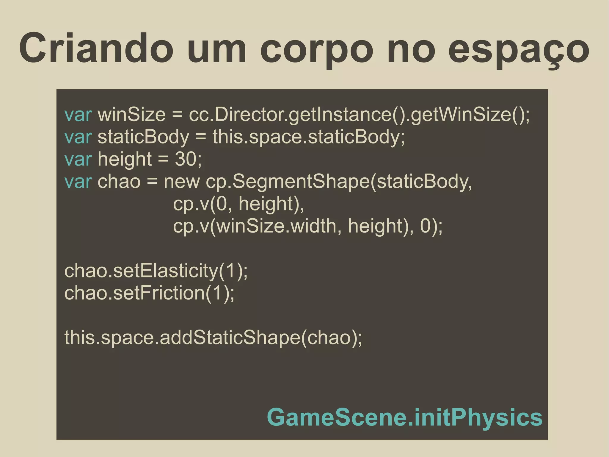 Criando um corpo no espaço
var winSize = cc.Director.getInstance().getWinSize();
var staticBody = this.space.staticBody;
var height = 30;
var chao = new cp.SegmentShape(staticBody,
cp.v(0, height),
cp.v(winSize.width, height), 0);
chao.setElasticity(1);
chao.setFriction(1);
this.space.addStaticShape(chao);
GameScene.initPhysics
 
