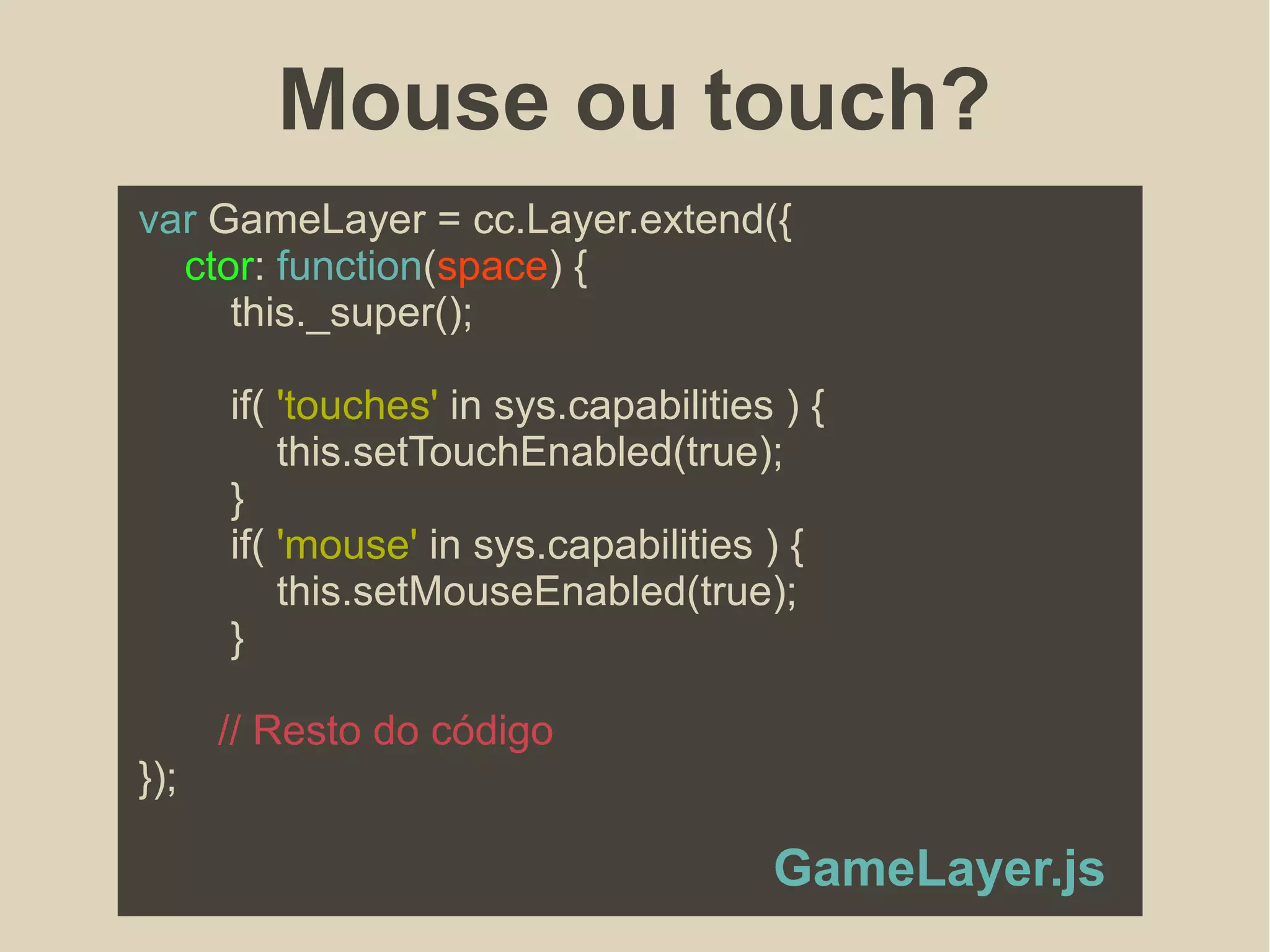 Mouse ou touch?
var GameLayer = cc.Layer.extend({
ctor: function(space) {
this._super();
if( 'touches' in sys.capabilities ) {
this.setTouchEnabled(true);
}
if( 'mouse' in sys.capabilities ) {
this.setMouseEnabled(true);
}
// Resto do código
});
GameLayer.js
 