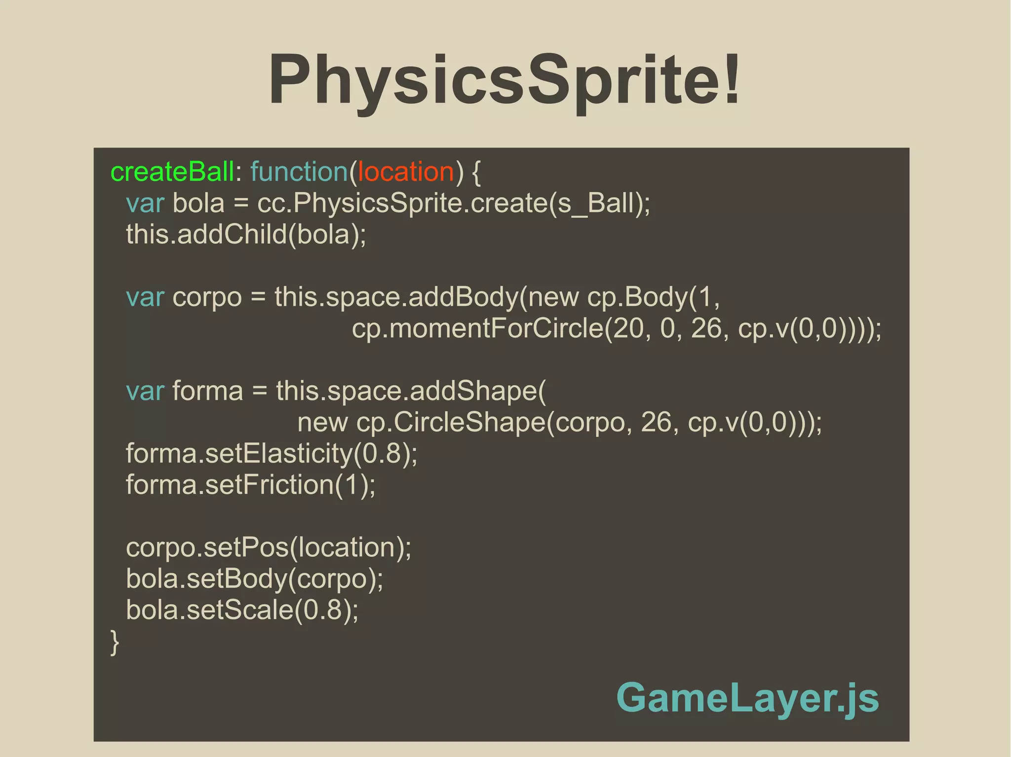 PhysicsSprite!
createBall: function(location) {
var bola = cc.PhysicsSprite.create(s_Ball);
this.addChild(bola);
var corpo = this.space.addBody(new cp.Body(1,
cp.momentForCircle(20, 0, 26, cp.v(0,0))));
var forma = this.space.addShape(
new cp.CircleShape(corpo, 26, cp.v(0,0)));
forma.setElasticity(0.8);
forma.setFriction(1);
corpo.setPos(location);
bola.setBody(corpo);
bola.setScale(0.8);
}
GameLayer.js
 