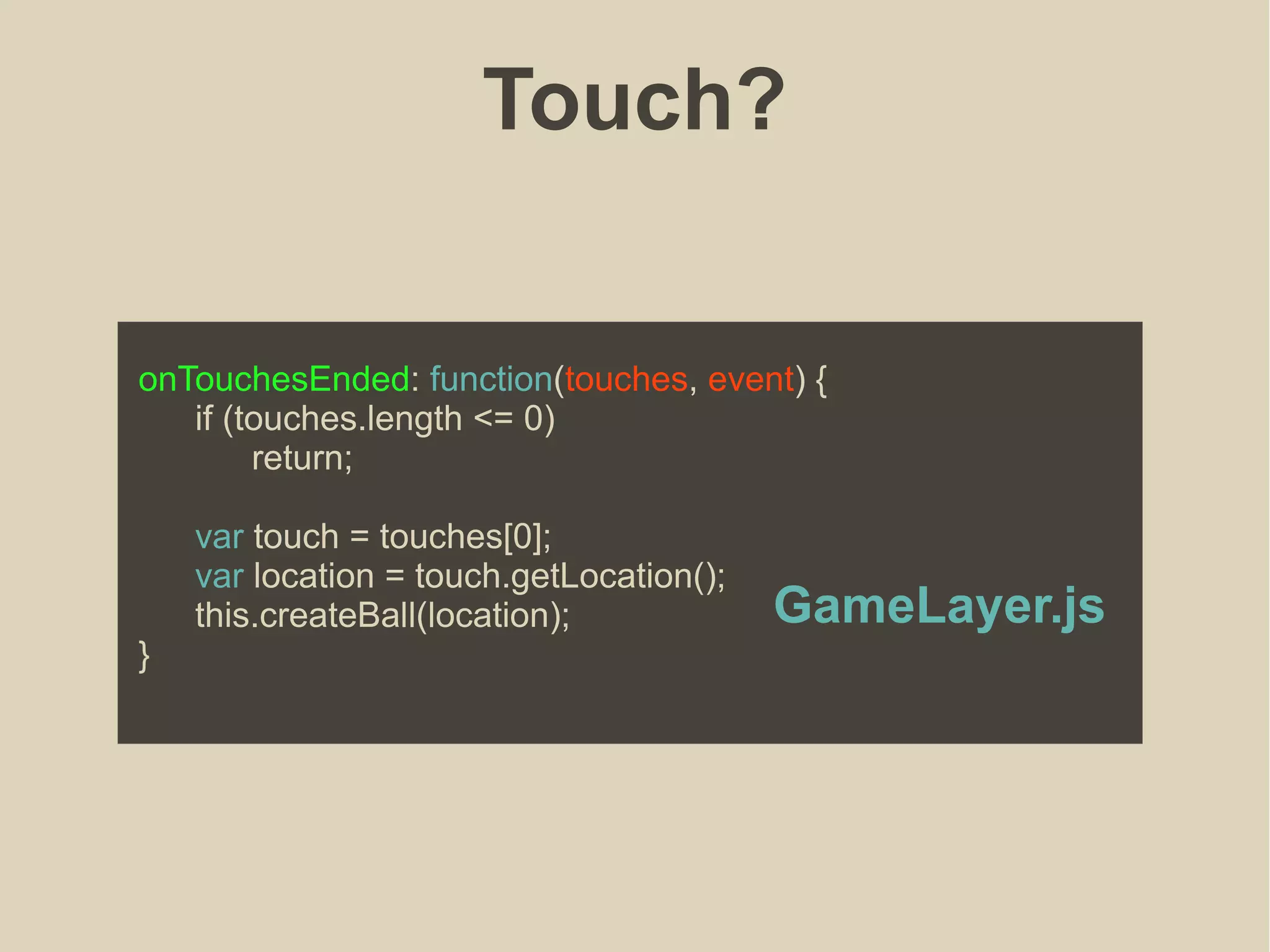 Touch?
onTouchesEnded: function(touches, event) {
if (touches.length <= 0)
return;
var touch = touches[0];
var location = touch.getLocation();
this.createBall(location);
}
GameLayer.js
 