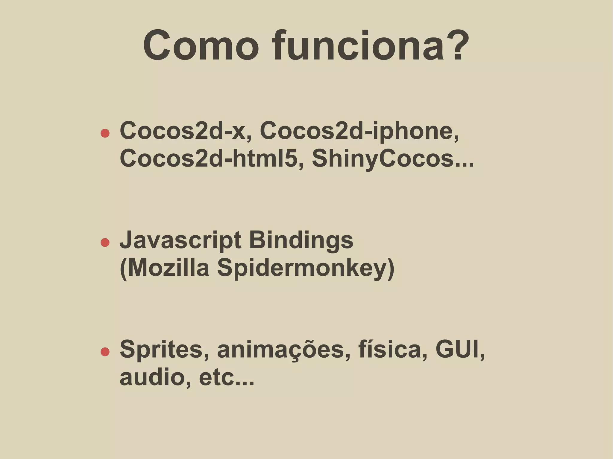 Como funciona?
Cocos2d-x, Cocos2d-iphone,
Cocos2d-html5, ShinyCocos...
Cocos2d-x, Cocos2d-iphone,
Cocos2d-html5, ShinyCocos...
Javascript Bindings
(Mozilla Spidermonkey)
Sprites, animações, física, GUI,
audio, etc...
 