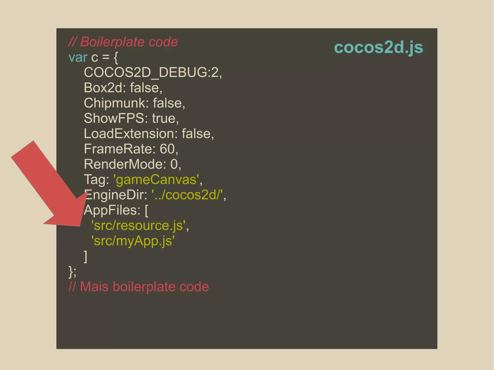 // Boilerplate code
var c = {
COCOS2D_DEBUG:2,
Box2d: false,
Chipmunk: false,
ShowFPS: true,
LoadExtension: false,
FrameRate: 60,
RenderMode: 0,
Tag: 'gameCanvas',
EngineDir: '../cocos2d/',
AppFiles: [
'src/resource.js',
'src/myApp.js'
]
};
// Mais boilerplate code
cocos2d.js
 