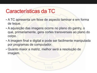 Características da TC
• A TC apresenta um feixe de aspecto laminar e em forma
de leque.
• A aquisição das imagens ocorre no plano do gantry, o
que, primariamente, gera cortes transversais ao plano do
corpo.
• A imagem final e digital e pode ser facilmente manipulada
por programas de computador.
• Quanto maior a matriz, melhor será a resolução de
imagem.
 