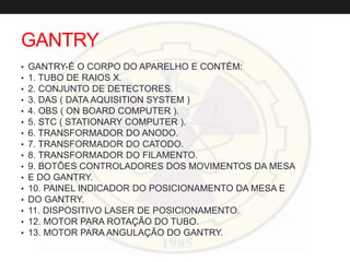 GANTRY
• GANTRY-É O CORPO DO APARELHO E CONTÉM:
• 1. TUBO DE RAIOS X.
• 2. CONJUNTO DE DETECTORES.
• 3. DAS ( DATA AQUISITION SYSTEM )
• 4. OBS ( ON BOARD COMPUTER ).
• 5. STC ( STATIONARY COMPUTER ).
• 6. TRANSFORMADOR DO ANODO.
• 7. TRANSFORMADOR DO CATODO.
• 8. TRANSFORMADOR DO FILAMENTO.
• 9. BOTÕES CONTROLADORES DOS MOVIMENTOS DA MESA
• E DO GANTRY.
• 10. PAINEL INDICADOR DO POSICIONAMENTO DA MESA E
• DO GANTRY.
• 11. DISPOSITIVO LASER DE POSICIONAMENTO.
• 12. MOTOR PARA ROTAÇÃO DO TUBO.
• 13. MOTOR PARA ANGULAÇÃO DO GANTRY.
 
