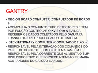 GANTRY
• OBC-ON BOARD COMPUTER (COMPUTADOR DE BORDO
)-
• ACOMPANHA O CONJUNTO TUBO DETECTORES E TEM
POR FUNÇÃO CONTROLAR O KV E O m A E AINDA
RECEBER OS DADOS COLETADOS PELO DAS,PARA
TRANSFERI-LO AO PROCESSADOR DE IMAGEM.
• STC-STATIONARY COMPUTER (COMPUTADOR FIXO )-É
• RESPONSÁVEL PELA INTERAÇÃO DOS COMANDOS DO
PAINEL DE CONTROLE COM O SISTEMA.TAMBÉM É
RESPONSÁVEL PELA CORRENTE QUE ALIMENTA O SLIP-
RING,DISPOSITIVO QUE FORNECE A TENSÃO PRIMÁRIA
AOS TANQUES DO CATODO E ANODO.
 