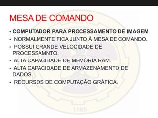 MESA DE COMANDO
• COMPUTADOR PARA PROCESSAMENTO DE IMAGEM
• NORMALMENTE FICA JUNTO À MESA DE COMANDO.
• POSSUI GRANDE VELOCIDADE DE
PROCESSAMNTO.
• ALTA CAPACIDADE DE MEMÓRIA RAM.
• ALTA CAPACIDADE DE ARMAZENAMENTO DE
DADOS.
• RECURSOS DE COMPUTAÇÃO GRÁFICA.
 