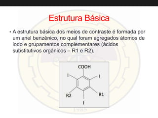 Estrutura Básica
• A estrutura básica dos meios de contraste é formada por
um anel benzênico, no qual foram agregados átomos de
iodo e grupamentos complementares (ácidos
substitutivos orgânicos – R1 e R2).
 
