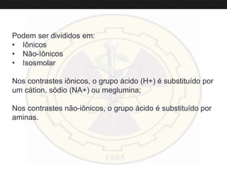 Podem ser divididos em:
• Iônicos
• Não-Iônicos
• Isosmolar
Nos contrastes iônicos, o grupo ácido (H+) é substituído por
um cátion, sódio (NA+) ou meglumina;
Nos contrastes não-iônicos, o grupo ácido é substituído por
aminas.
 