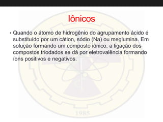 Iônicos
• Quando o átomo de hidrogênio do agrupamento ácido é
substituído por um cátion, sódio (Na) ou meglumina. Em
solução formando um composto iônico, a ligação dos
compostos triodados se dá por eletrovalência formando
íons positivos e negativos.
 