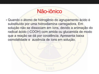 Não-iônico
• Quando o átomo de hidrogênio do agrupamento ácido é
substituído por uma hidroxilamina carregadora. Em
solução não se dissociam em íons, devido a animação do
radical ácido (-COOH) com amida ou glucamida de modo
que a reação se dá por covalência. Apresenta baixa
osmolalidade e ausência de íons em solução.
 