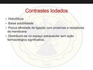 Contrastes Iodados
• Hidrofílicos
• Baixa solubilidade
• Pouca afinidade de ligação com proteínas e receptores
de membrana
• Disrtribuim-se no espaço extracelular sem ação
farmacológica significativa.
 