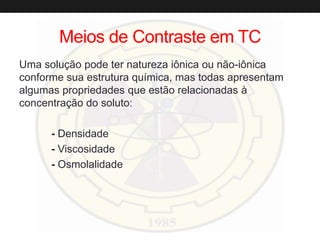 Meios de Contraste em TC
Uma solução pode ter natureza iônica ou não-iônica
conforme sua estrutura química, mas todas apresentam
algumas propriedades que estão relacionadas à
concentração do soluto:
- Densidade
- Viscosidade
- Osmolalidade
 