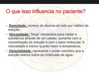 O que isso influencia no paciente?
• Densidade: número de átomos de iodo por mililitro de
solução;
• Viscosidade: “força” necessária para injetar a
substância através de um cateter, aumenta com a
concentração da solução e com o peso molecular. A
viscosidade é menor quanto maior a temperatura;
• Osmolalidade: representa o poder osmótico que a
solução exerce sobre as moléculas de água.
 
