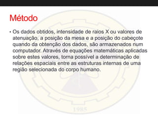 Método
• Os dados obtidos, intensidade de raios X ou valores de
atenuação, a posição da mesa e a posição do cabeçote
quando da obtenção dos dados, são armazenados num
computador. Através de equações matemáticas aplicadas
sobre estes valores, torna possível a determinação de
relações espaciais entre as estruturas internas de uma
região selecionada do corpo humano.
 