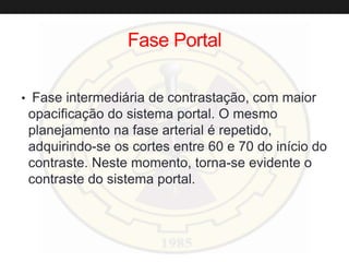 Fase Portal
• Fase intermediária de contrastação, com maior
opacificação do sistema portal. O mesmo
planejamento na fase arterial é repetido,
adquirindo-se os cortes entre 60 e 70 do início do
contraste. Neste momento, torna-se evidente o
contraste do sistema portal.
 