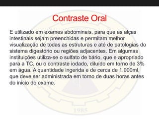 Contraste Oral
E utilizado em exames abdominais, para que as alças
intestinais sejam preenchidas e permitam melhor
visualização de todas as estruturas e até de patologias do
sistema digestório ou regiões adjacentes. Em algumas
instituições utiliza-se o sulfato de bário, que e apropriado
para a TC, ou o contraste iodado, diluído em torno de 3%
em água. A quantidade ingerida e de cerca de 1.000ml,
que deve ser administrada em torno de duas horas antes
do inicio do exame.
 