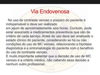 Via Endovenosa
No uso de contraste venoso o preparo do paciente é
indispensável e deve ser realizado
em jejum de aproximadamente seis horas. Contudo, pode
estar associado a medicamentos preventivos que são de
critério de cada serviço. Antes do uso deve ser analisado o
estado clínico do paciente, considerando se há ou não
condições do uso de MC venoso, relacionando a hipótese
diagnóstica e a sintomatologia do paciente com o benefício
do uso do contraste venoso.
E muito importante salientar que a decisão de uso de MC
venoso e a critério médico, não cabendo essa decisão a
nenhum outro profissional.
 