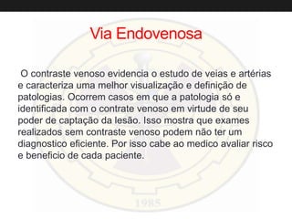 Via Endovenosa
O contraste venoso evidencia o estudo de veias e artérias
e caracteriza uma melhor visualização e definição de
patologias. Ocorrem casos em que a patologia só e
identificada com o contrate venoso em virtude de seu
poder de captação da lesão. Isso mostra que exames
realizados sem contraste venoso podem não ter um
diagnostico eficiente. Por isso cabe ao medico avaliar risco
e beneficio de cada paciente.
 