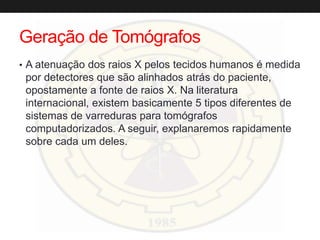 Geração de Tomógrafos
• A atenuação dos raios X pelos tecidos humanos é medida
por detectores que são alinhados atrás do paciente,
opostamente a fonte de raios X. Na literatura
internacional, existem basicamente 5 tipos diferentes de
sistemas de varreduras para tomógrafos
computadorizados. A seguir, explanaremos rapidamente
sobre cada um deles.
 