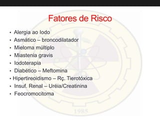 Fatores de Risco
• Alergia ao Iodo
• Asmático – broncodilatador
• Mieloma múltiplo
• Miastenia gravis
• Iodoterapia
• Diabético – Meftomina
• Hipertireoidismo – Rç. Tierotóxica
• Insuf. Renal – Uréia/Creatinina
• Feocromocitoma
 