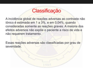 Classificação
A incidência global de reações adversas ao contraste não
iônico é estimada em 1 a 3%, e em 0,04%, quando
consideradas somente as reações graves. A maioria dos
efeitos adversos não expõe o paciente a risco de vida e
não requerem tratamento.
Essas reações adversas são classificadas por grau de
severidade.
 