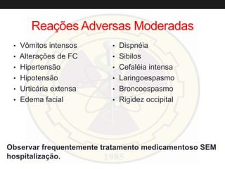 Reações Adversas Moderadas
• Vômitos intensos
• Alterações de FC
• Hipertensão
• Hipotensão
• Urticária extensa
• Edema facial
• Dispnéia
• Sibilos
• Cefaléia intensa
• Laringoespasmo
• Broncoespasmo
• Rigidez occipital
Observar frequentemente tratamento medicamentoso SEM
hospitalização.
 