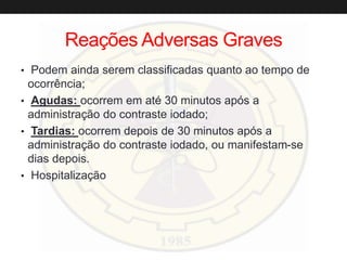 Reações Adversas Graves
• Podem ainda serem classificadas quanto ao tempo de
ocorrência;
• Agudas: ocorrem em até 30 minutos após a
administração do contraste iodado;
• Tardias: ocorrem depois de 30 minutos após a
administração do contraste iodado, ou manifestam-se
dias depois.
• Hospitalização
 