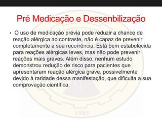 Pré Medicação e Dessenbilização
• O uso de medicação prévia pode reduzir a chance de
reação alérgica ao contraste, não é capaz de prevenir
completamente a sua recorrência. Está bem estabelecida
para reações alérgicas leves, mas não pode prevenir
reações mais graves. Além disso, nenhum estudo
demonstrou redução de risco para pacientes que
apresentaram reação alérgica grave, possivelmente
devido à raridade dessa manifestação, que dificulta a sua
comprovação científica.
 