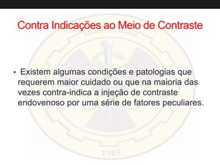 Contra Indicações ao Meio de Contraste
• Existem algumas condições e patologias que
requerem maior cuidado ou que na maioria das
vezes contra-indica a injeção de contraste
endovenoso por uma série de fatores peculiares.
 