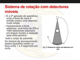 Sistema de rotação com detectores
móveis
• É a 3ª geração de aparelhos,
onde o feixe de raios X
emitido possui uma abertura
muito ampla.
• Opostamente a fonte
emissora, uma linha de 200 a
1000 detectores dispostos
em ângulo recebe a radiação
após esta penetrar
todo o corpo do paciente.
Os tempos de processamento
destes aparelhos estão na
faixa entre 1 e 4 segundos por
corte.
 