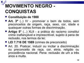 10
MOVIMENTO NEGRO -
CONQUISTAS
 Constituição de 1988
 Art. 3º (..) IV - promover o bem de todos, sem
preconceitos de origem, raça, sexo, cor, idade e
quaisquer outras formas de discriminação.
 Artigo 5° (...) XLII - a prática do racismo constitui
crime inafiançável e imprescritível, sujeito à pena de
reclusão, nos termos da lei;
 LEI 7.716 DE 1989 (crimes de preconceito)
 Art. 20. Praticar, induzir ou incitar a discriminação
ou preconceito de raça, cor, etnia, religião ou
procedência nacional. Pena: reclusão de um a três
anos e multa.
 