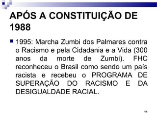 11
APÓS A CONSTITUIÇÃO DE
1988
 1995: Marcha Zumbi dos Palmares contra
o Racismo e pela Cidadania e a Vida (300
anos da morte de Zumbi). FHC
reconheceu o Brasil como sendo um país
racista e recebeu o PROGRAMA DE
SUPERAÇÃO DO RACISMO E DA
DESIGUALDADE RACIAL.
 