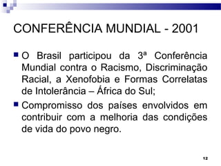 12
CONFERÊNCIA MUNDIAL - 2001
 O Brasil participou da 3ª Conferência
Mundial contra o Racismo, Discriminação
Racial, a Xenofobia e Formas Correlatas
de Intolerância – África do Sul;
 Compromisso dos países envolvidos em
contribuir com a melhoria das condições
de vida do povo negro.
 