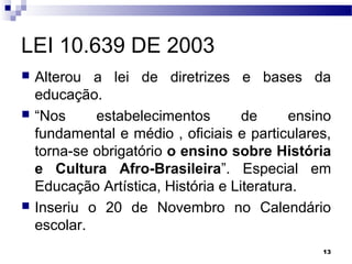 13
LEI 10.639 DE 2003
 Alterou a lei de diretrizes e bases da
educação.
 “Nos estabelecimentos de ensino
fundamental e médio , oficiais e particulares,
torna-se obrigatório o ensino sobre História
e Cultura Afro-Brasileira”. Especial em
Educação Artística, História e Literatura.
 Inseriu o 20 de Novembro no Calendário
escolar.
 